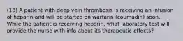 (18) A patient with deep vein thrombosis is receiving an infusion of heparin and will be started on warfarin (coumadin) soon. While the patient is receiving heparin, what laboratory test will provide the nurse with info about its therapeutic effects?