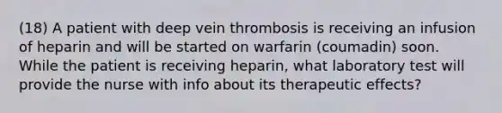 (18) A patient with deep vein thrombosis is receiving an infusion of heparin and will be started on warfarin (coumadin) soon. While the patient is receiving heparin, what laboratory test will provide the nurse with info about its therapeutic effects?