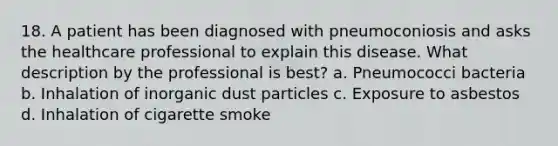 18. A patient has been diagnosed with pneumoconiosis and asks the healthcare professional to explain this disease. What description by the professional is best? a. Pneumococci bacteria b. Inhalation of inorganic dust particles c. Exposure to asbestos d. Inhalation of cigarette smoke