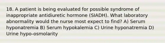 18. A patient is being evaluated for possible syndrome of inappropriate antidiuretic hormone (SIADH). What laboratory abnormality would the nurse most expect to find? A) Serum hyponatremia B) Serum hypokalemia C) Urine hyponatremia D) Urine hypo-osmolarity