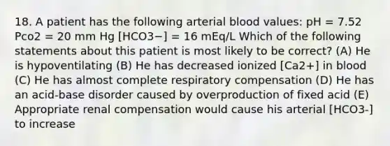 18. A patient has the following arterial blood values: pH = 7.52 Pco2 = 20 mm Hg [HCO3−] = 16 mEq/L Which of the following statements about this patient is most likely to be correct? (A) He is hypoventilating (B) He has decreased ionized [Ca2+] in blood (C) He has almost complete respiratory compensation (D) He has an acid-base disorder caused by overproduction of fixed acid (E) Appropriate renal compensation would cause his arterial [HCO3-] to increase