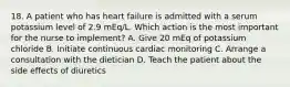 18. A patient who has heart failure is admitted with a serum potassium level of 2.9 mEq/L. Which action is the most important for the nurse to implement? A. Give 20 mEq of potassium chloride B. Initiate continuous cardiac monitoring C. Arrange a consultation with the dietician D. Teach the patient about the side effects of diuretics