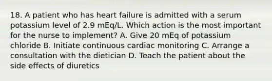 18. A patient who has heart failure is admitted with a serum potassium level of 2.9 mEq/L. Which action is the most important for the nurse to implement? A. Give 20 mEq of potassium chloride B. Initiate continuous cardiac monitoring C. Arrange a consultation with the dietician D. Teach the patient about the side effects of diuretics