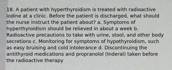 18. A patient with hyperthyroidism is treated with radioactive iodine at a clinic. Before the patient is discharged, what should the nurse instruct the patient about? a. Symptoms of hyperthyroidism should be relieved in about a week b. Radioactive precautions to take with urine, stool, and other body secretions c. Monitoring for symptoms of hypothyroidism, such as easy bruising and cold intolerance d. Discontinuing the antithyroid medications and propranolol (Inderal) taken before the radioactive therapy