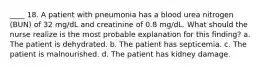 ____ 18. A patient with pneumonia has a blood urea nitrogen (BUN) of 32 mg/dL and creatinine of 0.8 mg/dL. What should the nurse realize is the most probable explanation for this finding? a. The patient is dehydrated. b. The patient has septicemia. c. The patient is malnourished. d. The patient has kidney damage.