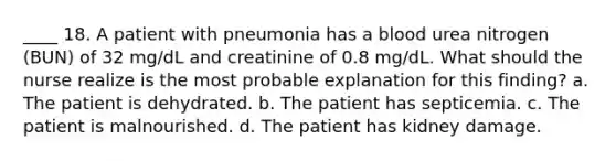 ____ 18. A patient with pneumonia has a blood urea nitrogen (BUN) of 32 mg/dL and creatinine of 0.8 mg/dL. What should the nurse realize is the most probable explanation for this finding? a. The patient is dehydrated. b. The patient has septicemia. c. The patient is malnourished. d. The patient has kidney damage.