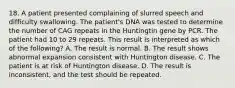 18. A patient presented complaining of slurred speech and difficulty swallowing. The patient's DNA was tested to determine the number of CAG repeats in the Huntingtin gene by PCR. The patient had 10 to 29 repeats. This result is interpreted as which of the following? A. The result is normal. B. The result shows abnormal expansion consistent with Huntington disease. C. The patient is at risk of Huntington disease. D. The result is inconsistent, and the test should be repeated.