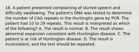 18. A patient presented complaining of slurred speech and difficulty swallowing. The patient's DNA was tested to determine the number of CAG repeats in the Huntingtin gene by PCR. The patient had 10 to 29 repeats. This result is interpreted as which of the following? A. The result is normal. B. The result shows abnormal expansion consistent with Huntington disease. C. The patient is at risk of Huntington disease. D. The result is inconsistent, and the test should be repeated.