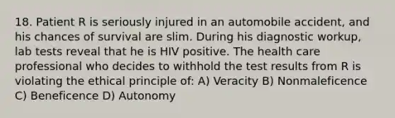 18. Patient R is seriously injured in an automobile accident, and his chances of survival are slim. During his diagnostic workup, lab tests reveal that he is HIV positive. The health care professional who decides to withhold the test results from R is violating the ethical principle of: A) Veracity B) Nonmaleficence C) Beneficence D) Autonomy