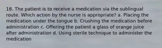 18. The patient is to receive a medication via the sublingual route. Which action by the nurse is appropriate? a. Placing the medication under the tongue b. Crushing the medication before administration c. Offering the patient a glass of orange juice after administration d. Using sterile technique to administer the medication