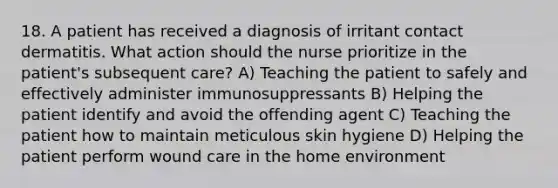 18. A patient has received a diagnosis of irritant contact dermatitis. What action should the nurse prioritize in the patient's subsequent care? A) Teaching the patient to safely and effectively administer immunosuppressants B) Helping the patient identify and avoid the offending agent C) Teaching the patient how to maintain meticulous skin hygiene D) Helping the patient perform wound care in the home environment