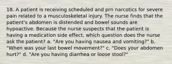 18. A patient is receiving scheduled and prn narcotics for severe pain related to a musculoskeletal injury. The nurse finds that the patient's abdomen is distended and bowel sounds are hypoactive. Because the nurse suspects that the patient is having a medication side effect, which question does the nurse ask the patient? a. "Are you having nausea and vomiting?" b. "When was your last bowel movement?" c. "Does your abdomen hurt?" d. "Are you having diarrhea or loose stool?"