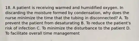 18. A patient is receiving warmed and humidified oxygen. In discarding the moisture formed by condensation, why does the nurse minimize the time that the tubing in disconnected? A. To prevent the patient from desaturating B. To reduce the patient's risk of infection C. To minimize the disturbance to the patient D. To facilitate overall time management