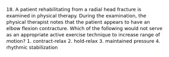 18. A patient rehabilitating from a radial head fracture is examined in physical therapy. During the examination, the physical therapist notes that the patient appears to have an elbow flexion contracture. Which of the following would not serve as an appropriate active exercise technique to increase range of motion? 1. contract-relax 2. hold-relax 3. maintained pressure 4. rhythmic stabilization