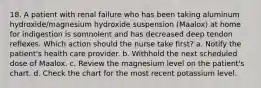 18. A patient with renal failure who has been taking aluminum hydroxide/magnesium hydroxide suspension (Maalox) at home for indigestion is somnolent and has decreased deep tendon reflexes. Which action should the nurse take first? a. Notify the patient's health care provider. b. Withhold the next scheduled dose of Maalox. c. Review the magnesium level on the patient's chart. d. Check the chart for the most recent potassium level.