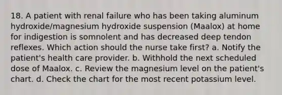 18. A patient with renal failure who has been taking aluminum hydroxide/magnesium hydroxide suspension (Maalox) at home for indigestion is somnolent and has decreased deep tendon reflexes. Which action should the nurse take first? a. Notify the patient's health care provider. b. Withhold the next scheduled dose of Maalox. c. Review the magnesium level on the patient's chart. d. Check the chart for the most recent potassium level.