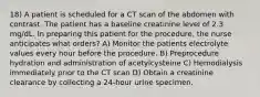 18) A patient is scheduled for a CT scan of the abdomen with contrast. The patient has a baseline creatinine level of 2.3 mg/dL. In preparing this patient for the procedure, the nurse anticipates what orders? A) Monitor the patients electrolyte values every hour before the procedure. B) Preprocedure hydration and administration of acetylcysteine C) Hemodialysis immediately prior to the CT scan D) Obtain a creatinine clearance by collecting a 24-hour urine specimen.