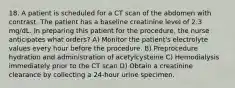 18. A patient is scheduled for a CT scan of the abdomen with contrast. The patient has a baseline creatinine level of 2.3 mg/dL. In preparing this patient for the procedure, the nurse anticipates what orders? A) Monitor the patient's electrolyte values every hour before the procedure. B) Preprocedure hydration and administration of acetylcysteine C) Hemodialysis immediately prior to the CT scan D) Obtain a creatinine clearance by collecting a 24-hour urine specimen.