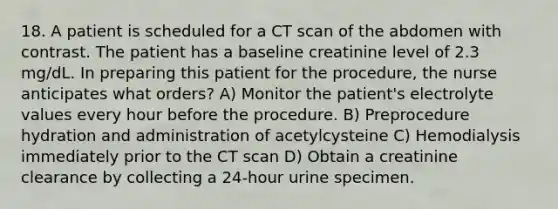 18. A patient is scheduled for a CT scan of the abdomen with contrast. The patient has a baseline creatinine level of 2.3 mg/dL. In preparing this patient for the procedure, the nurse anticipates what orders? A) Monitor the patient's electrolyte values every hour before the procedure. B) Preprocedure hydration and administration of acetylcysteine C) Hemodialysis immediately prior to the CT scan D) Obtain a creatinine clearance by collecting a 24-hour urine specimen.