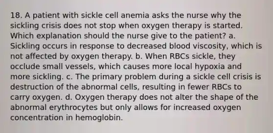 18. A patient with sickle cell anemia asks the nurse why the sickling crisis does not stop when oxygen therapy is started. Which explanation should the nurse give to the patient? a. Sickling occurs in response to decreased blood viscosity, which is not affected by oxygen therapy. b. When RBCs sickle, they occlude small vessels, which causes more local hypoxia and more sickling. c. The primary problem during a sickle cell crisis is destruction of the abnormal cells, resulting in fewer RBCs to carry oxygen. d. Oxygen therapy does not alter the shape of the abnormal erythrocytes but only allows for increased oxygen concentration in hemoglobin.