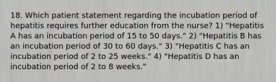 18. Which patient statement regarding the incubation period of hepatitis requires further education from the nurse? 1) "Hepatitis A has an incubation period of 15 to 50 days." 2) "Hepatitis B has an incubation period of 30 to 60 days." 3) "Hepatitis C has an incubation period of 2 to 25 weeks." 4) "Hepatitis D has an incubation period of 2 to 8 weeks."