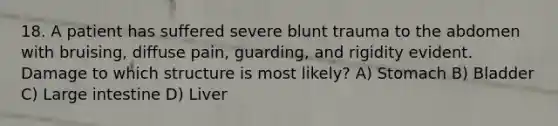 18. A patient has suffered severe blunt trauma to the abdomen with bruising, diffuse pain, guarding, and rigidity evident. Damage to which structure is most likely? A) Stomach B) Bladder C) Large intestine D) Liver