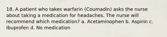 18. A patient who takes warfarin (Coumadin) asks the nurse about taking a medication for headaches. The nurse will recommend which medication? a. Acetaminophen b. Aspirin c. Ibuprofen d. No medication