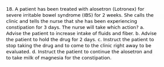 18. A patient has been treated with alosetron (Lotronex) for severe irritable bowel syndrome (IBS) for 2 weeks. She calls the clinic and tells the nurse that she has been experiencing constipation for 3 days. The nurse will take which action? a. Advise the patient to increase intake of fluids and fiber. b. Advise the patient to hold the drug for 2 days. c. Instruct the patient to stop taking the drug and to come to the clinic right away to be evaluated. d. Instruct the patient to continue the alosetron and to take milk of magnesia for the constipation.