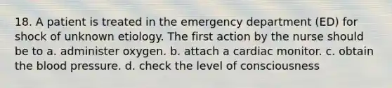 18. A patient is treated in the emergency department (ED) for shock of unknown etiology. The first action by the nurse should be to a. administer oxygen. b. attach a cardiac monitor. c. obtain the blood pressure. d. check the level of consciousness