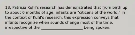 18. Patricia Kuhl's research has demonstrated that from birth up to about 6 months of age, infants are "citizens of the world." In the context of Kuhl's research, this expression conveys that infants recognize when sounds change most of the time, irrespective of the ______________________ being spoken.