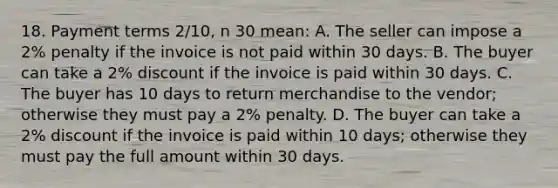 18. Payment terms 2/10, n 30 mean: A. The seller can impose a 2% penalty if the invoice is not paid within 30 days. B. The buyer can take a 2% discount if the invoice is paid within 30 days. C. The buyer has 10 days to return merchandise to the vendor; otherwise they must pay a 2% penalty. D. The buyer can take a 2% discount if the invoice is paid within 10 days; otherwise they must pay the full amount within 30 days.