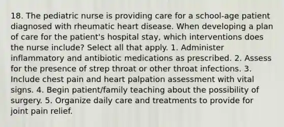 18. The pediatric nurse is providing care for a school-age patient diagnosed with rheumatic heart disease. When developing a plan of care for the patient's hospital stay, which interventions does the nurse include? Select all that apply. 1. Administer inflammatory and antibiotic medications as prescribed. 2. Assess for the presence of strep throat or other throat infections. 3. Include chest pain and heart palpation assessment with vital signs. 4. Begin patient/family teaching about the possibility of surgery. 5. Organize daily care and treatments to provide for joint pain relief.