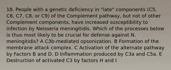 18. People with a genetic deficiency in "late" components (C5, C6, C7, C8, or C9) of the Complement pathway, but not of other Complement components, have increased susceptibility to infection by Neisseria meningitidis. Which of the processes below is thus most likely to be crucial for defense against N. meningitidis? A C3b-mediated opsonization. B Formation of the membrane attack complex. C Activation of the alternate pathway by Factors B and D. D Inflammation produced by C3a and C5a. E Destruction of activated C3 by factors H and I