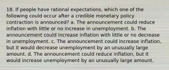 18. If people have rational expectations, which one of the following could occur after a credible monetary policy contraction is announced? a. The announcement could reduce inflation with little or no increase in unemployment. b. The announcement could increase inflation with little or no decrease in unemployment. c. The announcement could increase inflation, but it would decrease unemployment by an unusually large amount. d. The announcement could reduce inflation, but it would increase unemployment by an unusually large amount.