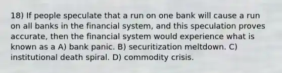 18) If people speculate that a run on one bank will cause a run on all banks in the financial system, and this speculation proves accurate, then the financial system would experience what is known as a A) bank panic. B) securitization meltdown. C) institutional death spiral. D) commodity crisis.