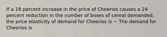 If a 18 percent increase in the price of Cheerios causes a 24 percent reduction in the number of boxes of cereal​ demanded, the price elasticity of demand for Cheerios is − The demand for Cheerios is