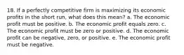 18. If a perfectly competitive firm is maximizing its economic profits in the short run, what does this mean? a. The economic profit must be positive. b. The economic profit equals zero. c. The economic profit must be zero or positive. d. The economic profit can be negative, zero, or positive. e. The economic profit must be negative.