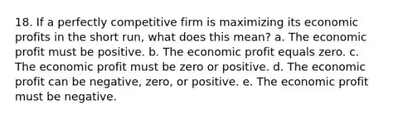 18. If a perfectly competitive firm is maximizing its economic profits in the short run, what does this mean? a. The economic profit must be positive. b. The economic profit equals zero. c. The economic profit must be zero or positive. d. The economic profit can be negative, zero, or positive. e. The economic profit must be negative.