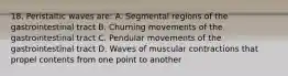 18. Peristaltic waves are: A. Segmental regions of the gastrointestinal tract B. Churning movements of the gastrointestinal tract C. Pendular movements of the gastrointestinal tract D. Waves of muscular contractions that propel contents from one point to another