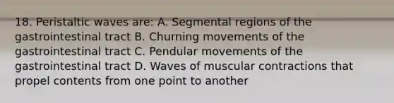 18. Peristaltic waves are: A. Segmental regions of the gastrointestinal tract B. Churning movements of the gastrointestinal tract C. Pendular movements of the gastrointestinal tract D. Waves of muscular contractions that propel contents from one point to another