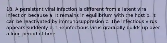 18. A persistent viral infection is different from a latent viral infection because a. It remains in equilibrium with the host b. It can be reactivated by immunosuppresion c. The infectious virus appears suddenly d. The infectious virus gradually builds up over a long period of time