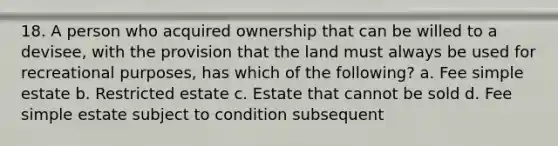 18. A person who acquired ownership that can be willed to a devisee, with the provision that the land must always be used for recreational purposes, has which of the following? a. Fee simple estate b. Restricted estate c. Estate that cannot be sold d. Fee simple estate subject to condition subsequent