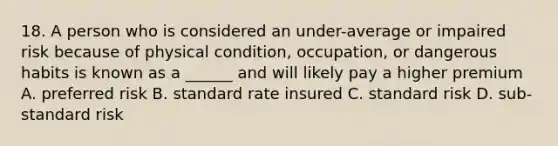 18. A person who is considered an under-average or impaired risk because of physical condition, occupation, or dangerous habits is known as a ______ and will likely pay a higher premium A. preferred risk B. standard rate insured C. standard risk D. sub-standard risk