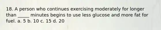 18. A person who continues exercising moderately for longer than _____ minutes begins to use less glucose and more fat for fuel. a. 5 b. 10 c. 15 d. 20