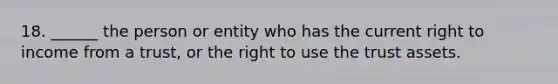 18. ______ the person or entity who has the current right to income from a trust, or the right to use the trust assets.