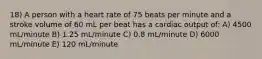 18) A person with a heart rate of 75 beats per minute and a stroke volume of 60 mL per beat has a cardiac output of: A) 4500 mL/minute B) 1.25 mL/minute C) 0.8 mL/minute D) 6000 mL/minute E) 120 mL/minute