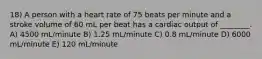 18) A person with a heart rate of 75 beats per minute and a stroke volume of 60 mL per beat has a cardiac output of ________. A) 4500 mL/minute B) 1.25 mL/minute C) 0.8 mL/minute D) 6000 mL/minute E) 120 mL/minute