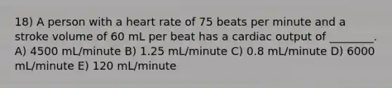 18) A person with a heart rate of 75 beats per minute and a stroke volume of 60 mL per beat has a cardiac output of ________. A) 4500 mL/minute B) 1.25 mL/minute C) 0.8 mL/minute D) 6000 mL/minute E) 120 mL/minute