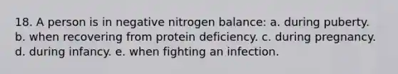 18. A person is in negative nitrogen balance: a. during puberty. b. when recovering from protein deficiency. c. during pregnancy. d. during infancy. e. when fighting an infection.