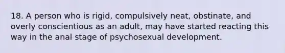 18. A person who is rigid, compulsively neat, obstinate, and overly conscientious as an adult, may have started reacting this way in the anal stage of psychosexual development.